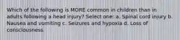 Which of the following is MORE common in children than in adults following a head injury? Select one: a. Spinal cord injury b. Nausea and vomiting c. Seizures and hypoxia d. Loss of consciousness