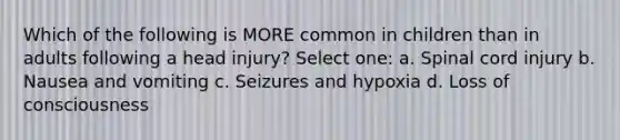 Which of the following is MORE common in children than in adults following a head injury? Select one: a. Spinal cord injury b. Nausea and vomiting c. Seizures and hypoxia d. Loss of consciousness