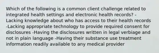 Which of the following is a common client challenge related to integrated health settings and electronic health records? -Lacking knowledge about who has access to their health records -Lacking appropriate technology to provide required consent for disclosures -Having the disclosures written in legal verbiage and not in plain language -Having their substance use treatment information readily available to any medical provider