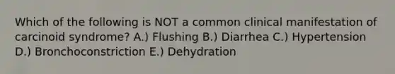 Which of the following is NOT a common clinical manifestation of carcinoid syndrome? A.) Flushing B.) Diarrhea C.) Hypertension D.) Bronchoconstriction E.) Dehydration