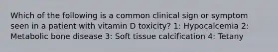 Which of the following is a common clinical sign or symptom seen in a patient with vitamin D toxicity? 1: Hypocalcemia 2: Metabolic bone disease 3: Soft tissue calcification 4: Tetany