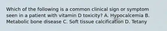 Which of the following is a common clinical sign or symptom seen in a patient with vitamin D toxicity? A. Hypocalcemia B. Metabolic bone disease C. Soft tissue calcification D. Tetany