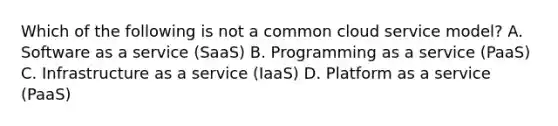 Which of the following is not a common cloud service model? A. Software as a service (SaaS) B. Programming as a service (PaaS) C. Infrastructure as a service (IaaS) D. Platform as a service (PaaS)