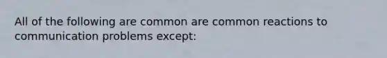 All of the following are common are common reactions to communication problems except: