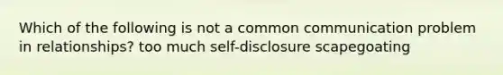 Which of the following is not a common communication problem in relationships? too much self-disclosure scapegoating