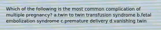 Which of the following is the most common complication of multiple pregnancy? a.twin to twin transfusion syndrome b.fetal embolization syndrome c.premature delivery d.vanishing twin