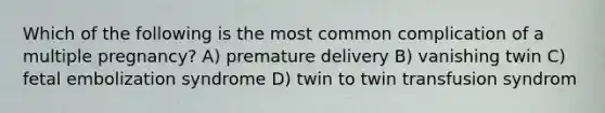 Which of the following is the most common complication of a multiple pregnancy? A) premature delivery B) vanishing twin C) fetal embolization syndrome D) twin to twin transfusion syndrom