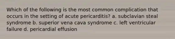 Which of the following is the most common complication that occurs in the setting of acute pericarditis? a. subclavian steal syndrome b. superior vena cava syndrome c. left ventricular failure d. pericardial effusion