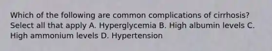 Which of the following are common complications of cirrhosis? Select all that apply A. Hyperglycemia B. High albumin levels C. High ammonium levels D. Hypertension