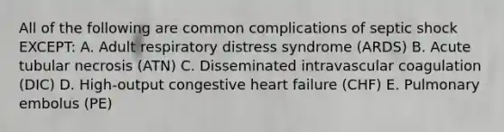 All of the following are common complications of septic shock EXCEPT: A. Adult respiratory distress syndrome (ARDS) B. Acute tubular necrosis (ATN) C. Disseminated intravascular coagulation (DIC) D. High-output congestive heart failure (CHF) E. Pulmonary embolus (PE)