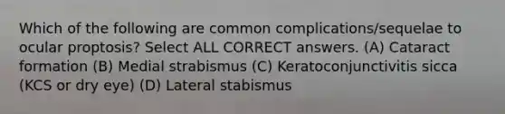 Which of the following are common complications/sequelae to ocular proptosis? Select ALL CORRECT answers. (A) Cataract formation (B) Medial strabismus (C) Keratoconjunctivitis sicca (KCS or dry eye) (D) Lateral stabismus