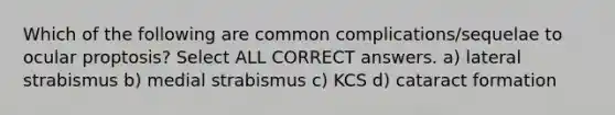 Which of the following are common complications/sequelae to ocular proptosis? Select ALL CORRECT answers. a) lateral strabismus b) medial strabismus c) KCS d) cataract formation