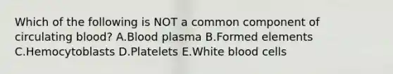 Which of the following is NOT a common component of circulating blood? A.Blood plasma B.Formed elements C.Hemocytoblasts D.Platelets E.White blood cells