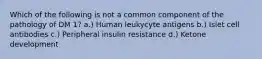 Which of the following is not a common component of the pathology of DM 1? a.) Human leukycyte antigens b.) Islet cell antibodies c.) Peripheral insulin resistance d.) Ketone development