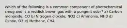 Which of the following is a common component of photochemical smog and is a reddish-brown gas with a pungent odor? a) Carbon monoxide, CO b) Nitrogen dioxide, NO2 c) Ammonia, NH3 d) Ozone, O3 e) Methane, CH4