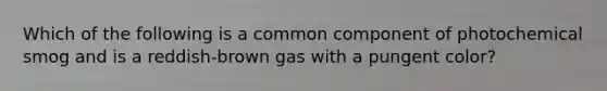 Which of the following is a common component of photochemical smog and is a reddish-brown gas with a pungent color?