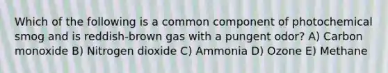 Which of the following is a common component of photochemical smog and is reddish-brown gas with a pungent odor? A) Carbon monoxide B) Nitrogen dioxide C) Ammonia D) Ozone E) Methane