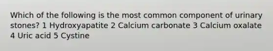 Which of the following is the most common component of urinary stones? 1 Hydroxyapatite 2 Calcium carbonate 3 Calcium oxalate 4 Uric acid 5 Cystine