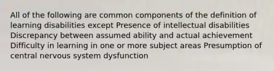 All of the following are common components of the definition of learning disabilities except Presence of intellectual disabilities Discrepancy between assumed ability and actual achievement Difficulty in learning in one or more subject areas Presumption of central nervous system dysfunction