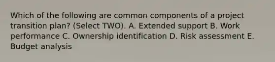 Which of the following are common components of a project transition plan? (Select TWO). A. Extended support B. Work performance C. Ownership identification D. Risk assessment E. Budget analysis