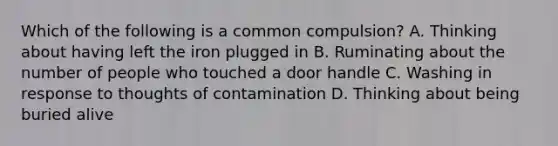 Which of the following is a common compulsion? A. Thinking about having left the iron plugged in B. Ruminating about the number of people who touched a door handle C. Washing in response to thoughts of contamination D. Thinking about being buried alive