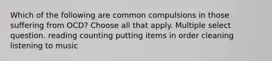 Which of the following are common compulsions in those suffering from OCD? Choose all that apply. Multiple select question. reading counting putting items in order cleaning listening to music