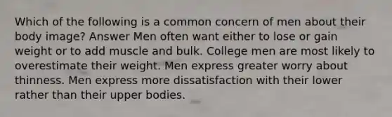 Which of the following is a common concern of men about their body image? Answer Men often want either to lose or gain weight or to add muscle and bulk. College men are most likely to overestimate their weight. Men express greater worry about thinness. Men express more dissatisfaction with their lower rather than their upper bodies.