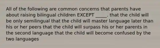 All of the following are common concerns that parents have about raising bilingual children EXCEPT _____. that the child will be only semilingual that the child will master language later than his or her peers that the child will surpass his or her parents in the second language that the child will become confused by the two languages