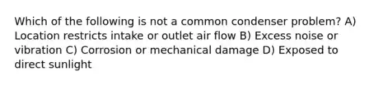 Which of the following is not a common condenser problem? A) Location restricts intake or outlet air flow B) Excess noise or vibration C) Corrosion or mechanical damage D) Exposed to direct sunlight