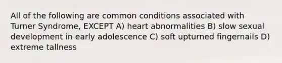 All of the following are common conditions associated with Turner Syndrome, EXCEPT A) heart abnormalities B) slow sexual development in early adolescence C) soft upturned fingernails D) extreme tallness