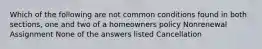 Which of the following are not common conditions found in both sections, one and two of a homeowners policy Nonrenewal Assignment None of the answers listed Cancellation