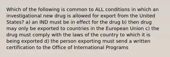 Which of the following is common to ALL conditions in which an investigational new drug is allowed for export from the United States? a) an IND must be in effect for the drug b) then drug may only be exported to countries in the European Union c) the drug must comply with the laws of the country to which it is being exported d) the person exporting must send a written certification to the Office of International Programs