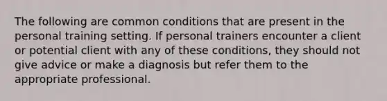 The following are common conditions that are present in the personal training setting. If personal trainers encounter a client or potential client with any of these conditions, they should not give advice or make a diagnosis but refer them to the appropriate professional.