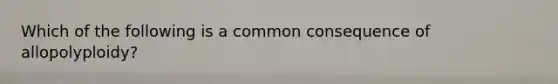 Which of the following is a common consequence of allopolyploidy?