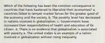 Which of the following has been the common consequence in countries that have hastened to liberalize their economies? a. countries failed to temper market forces for the greater good of the economy and the society. b. The poverty level has decreased in nations involved in globalization. c. Governments have increased their responsibilities of health and education of its citizen. d. There is no evidence that globalization is associated with poverty e. The united states is an example of a nation involved in globalization without rising inequality.