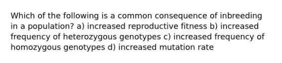 Which of the following is a common consequence of inbreeding in a population? a) increased reproductive fitness b) increased frequency of heterozygous genotypes c) increased frequency of homozygous genotypes d) increased mutation rate