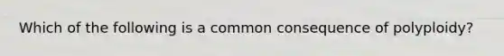 Which of the following is a common consequence of polyploidy?