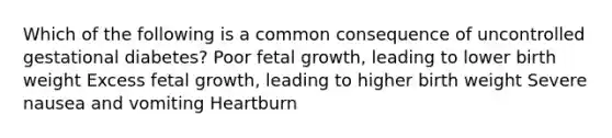 Which of the following is a common consequence of uncontrolled gestational diabetes? Poor fetal growth, leading to lower birth weight Excess fetal growth, leading to higher birth weight Severe nausea and vomiting Heartburn