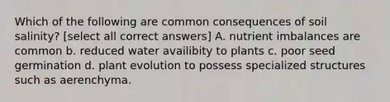 Which of the following are common consequences of soil salinity? [select all correct answers] A. nutrient imbalances are common b. reduced water availibity to plants c. poor seed germination d. plant evolution to possess specialized structures such as aerenchyma.