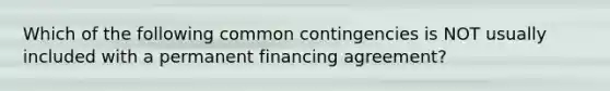 Which of the following common contingencies is NOT usually included with a permanent financing agreement?