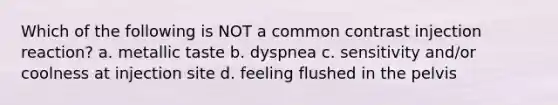 Which of the following is NOT a common contrast injection reaction? a. metallic taste b. dyspnea c. sensitivity and/or coolness at injection site d. feeling flushed in the pelvis