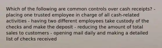 Which of the following are common controls over cash receipts? - placing one trusted employee in charge of all cash-related activities - having two different employees take custody of the checks and make the deposit - reducing the amount of total sales to customers - opening mail daily and making a detailed list of checks received