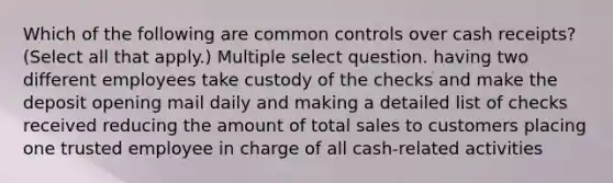 Which of the following are common controls over cash receipts? (Select all that apply.) Multiple select question. having two different employees take custody of the checks and make the deposit opening mail daily and making a detailed list of checks received reducing the amount of total sales to customers placing one trusted employee in charge of all cash-related activities