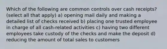 Which of the following are common controls over cash receipts? (select all that apply) a) opening mail daily and making a detailed list of checks received b) placing one trusted employee in charge of all cash-related activities c) having two different employees take custody of the checks and make the deposit d) reducing the amount of total sales to customers