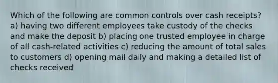 Which of the following are common controls over cash receipts? a) having two different employees take custody of the checks and make the deposit b) placing one trusted employee in charge of all cash-related activities c) reducing the amount of total sales to customers d) opening mail daily and making a detailed list of checks received