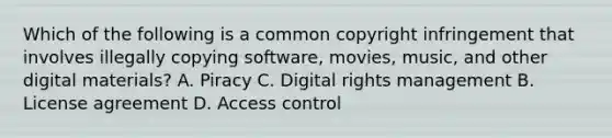 Which of the following is a common copyright infringement that involves illegally copying software, movies, music, and other digital materials? A. Piracy C. Digital rights management B. License agreement D. Access control