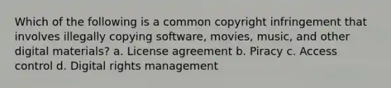 Which of the following is a common copyright infringement that involves illegally copying software, movies, music, and other digital materials? a. License agreement b. Piracy c. Access control d. Digital rights management