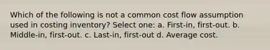 Which of the following is not a common cost flow assumption used in costing inventory? Select one: a. First-in, first-out. b. Middle-in, first-out. c. Last-in, first-out d. Average cost.