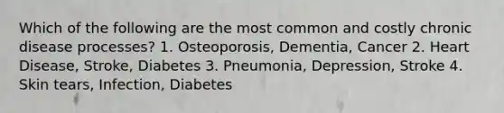 Which of the following are the most common and costly chronic disease processes? 1. Osteoporosis, Dementia, Cancer 2. Heart Disease, Stroke, Diabetes 3. Pneumonia, Depression, Stroke 4. Skin tears, Infection, Diabetes