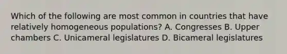 Which of the following are most common in countries that have relatively homogeneous populations? A. Congresses B. Upper chambers C. Unicameral legislatures D. Bicameral legislatures